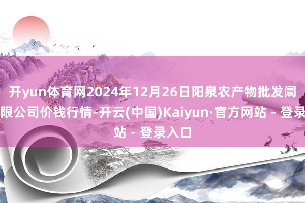 开yun体育网2024年12月26日阳泉农产物批发阛阓有限公司价钱行情-开云(中国)Kaiyun·官方网站 - 登录入口